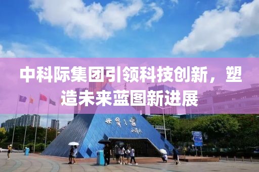中科際集團引領(lǐng)科技創(chuàng)新，塑造未來藍圖新進展