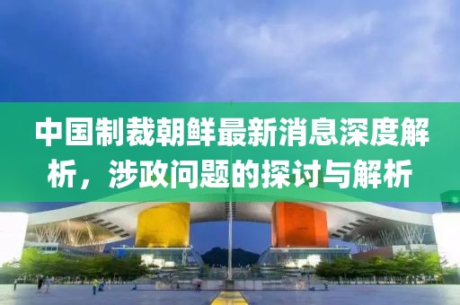 中國制裁朝鮮最新消息深度解析，涉政問題的探討與解析