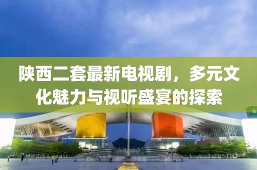 陜西二套最新電視劇，多元文化魅力與視聽(tīng)盛宴的探索