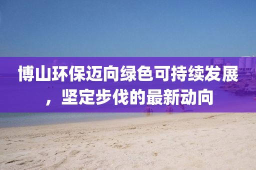 博山環(huán)保邁向綠色可持續(xù)發(fā)展，堅定步伐的最新動向