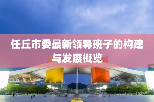 任丘市委最新領(lǐng)導(dǎo)班子的構(gòu)建與發(fā)展概覽