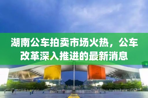湖南公車(chē)拍賣(mài)市場(chǎng)火熱，公車(chē)改革深入推進(jìn)的最新消息