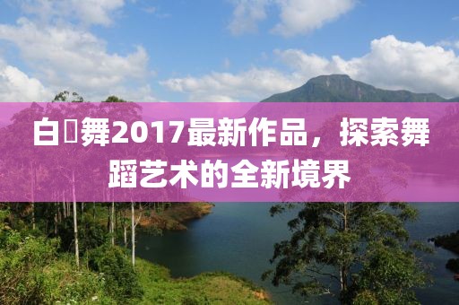 白咲舞2017最新作品，探索舞蹈藝術(shù)的全新境界