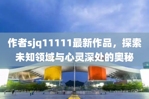 作者sjq11111最新作品，探索未知領(lǐng)域與心靈深處的奧秘