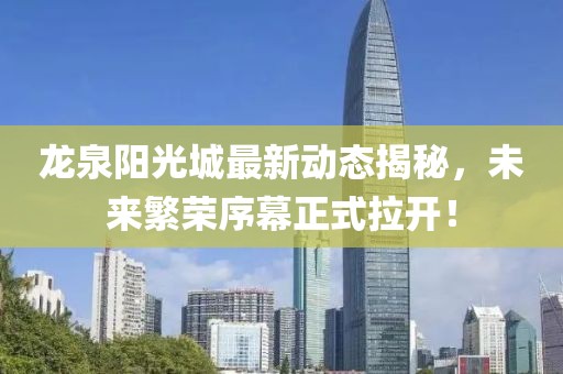 龍泉陽光城最新動態(tài)揭秘，未來繁榮序幕正式拉開！