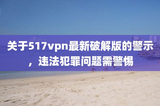關(guān)于517vpn最新破解版的警示，違法犯罪問題需警惕