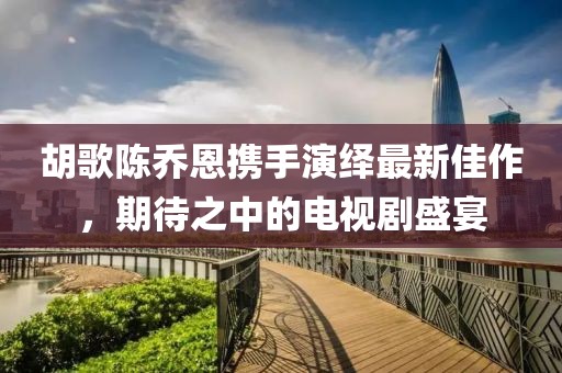 胡歌陳喬恩攜手演繹最新佳作，期待之中的電視劇盛宴