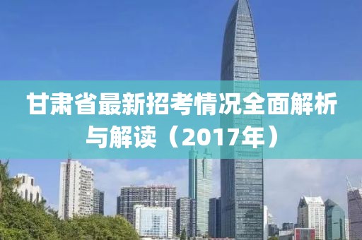 甘肅省最新招考情況全面解析與解讀（2017年）