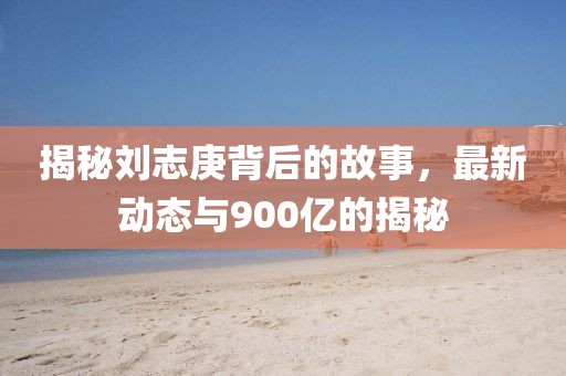 揭秘劉志庚背后的故事，最新動(dòng)態(tài)與900億的揭秘