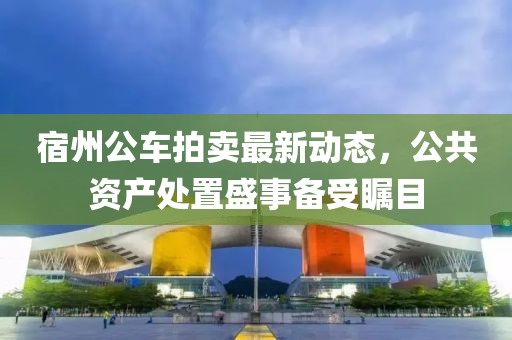 宿州公車拍賣最新動(dòng)態(tài)，公共資產(chǎn)處置盛事備受矚目