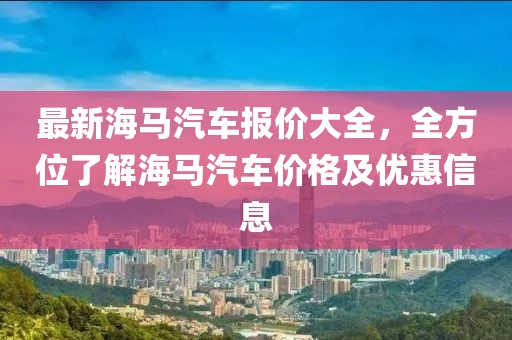 最新海馬汽車報價大全，全方位了解海馬汽車價格及優(yōu)惠信息