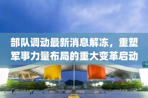 部隊調(diào)動最新消息解凍，重塑軍事力量布局的重大變革啟動