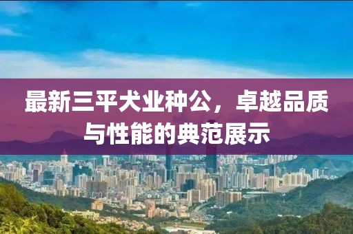 最新三平犬業(yè)種公，卓越品質(zhì)與性能的典范展示