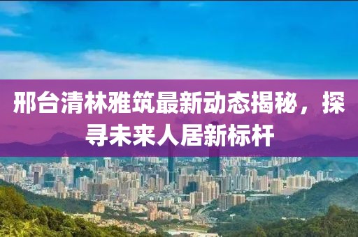 邢臺(tái)清林雅筑最新動(dòng)態(tài)揭秘，探尋未來(lái)人居新標(biāo)桿