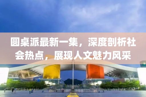 圓桌派最新一集，深度剖析社會(huì)熱點(diǎn)，展現(xiàn)人文魅力風(fēng)采