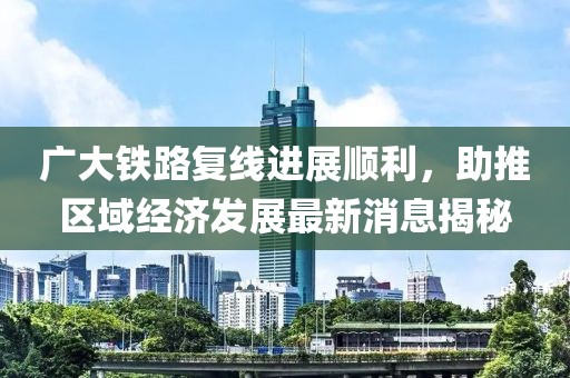 廣大鐵路復(fù)線進(jìn)展順利，助推區(qū)域經(jīng)濟(jì)發(fā)展最新消息揭秘