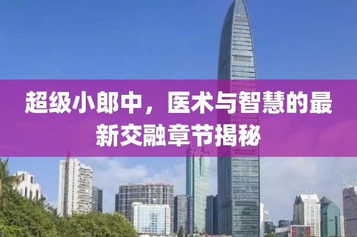 超級小郎中，醫(yī)術(shù)與智慧的最新交融章節(jié)揭秘
