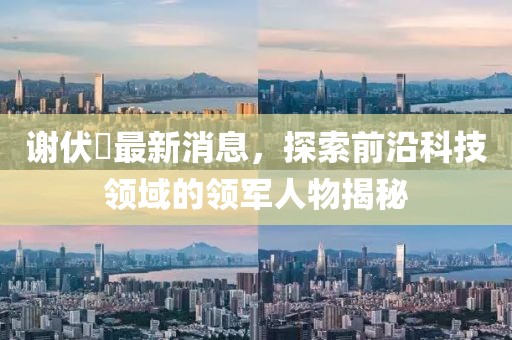謝伏曕最新消息，探索前沿科技領(lǐng)域的領(lǐng)軍人物揭秘