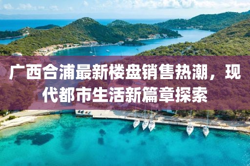 廣西合浦最新樓盤銷售熱潮，現(xiàn)代都市生活新篇章探索