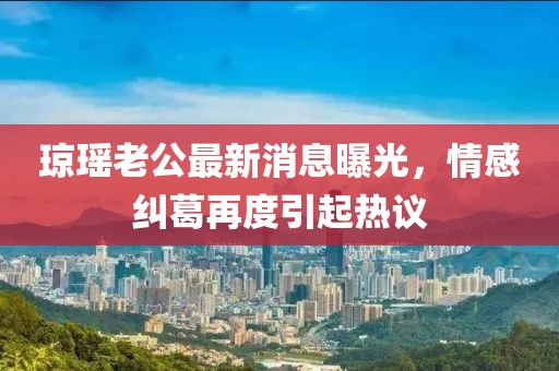 瓊瑤老公最新消息曝光，情感糾葛再度引起熱議