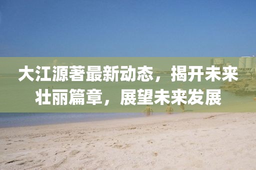 大江源著最新動(dòng)態(tài)，揭開未來壯麗篇章，展望未來發(fā)展