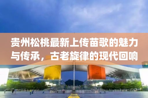 貴州松桃最新上傳苗歌的魅力與傳承，古老旋律的現(xiàn)代回響