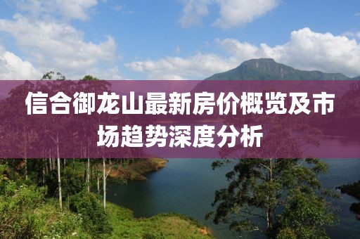 信合御龍山最新房價概覽及市場趨勢深度分析