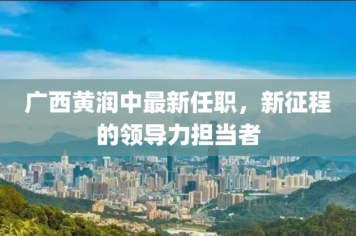 廣西黃潤(rùn)中最新任職，新征程的領(lǐng)導(dǎo)力擔(dān)當(dāng)者