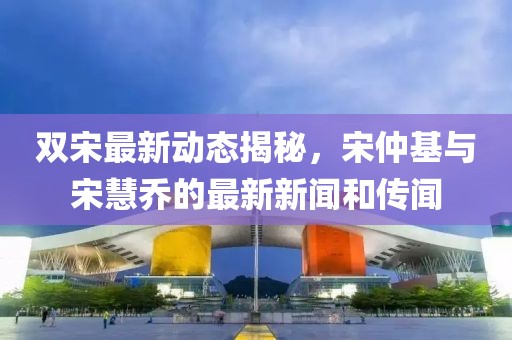 雙宋最新動(dòng)態(tài)揭秘，宋仲基與宋慧喬的最新新聞和傳聞