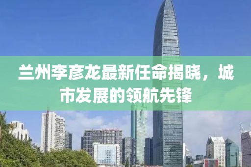 蘭州李彥龍最新任命揭曉，城市發(fā)展的領(lǐng)航先鋒