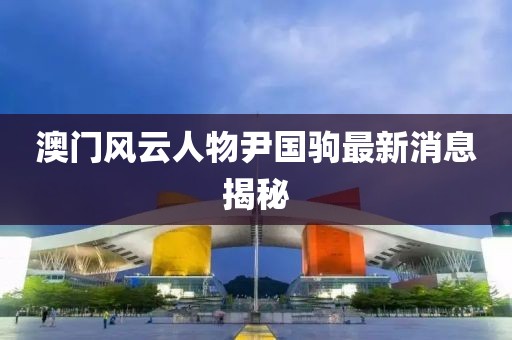 澳門(mén)風(fēng)云人物尹國(guó)駒最新消息揭秘