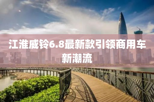 江淮威鈴6.8最新款引領(lǐng)商用車新潮流