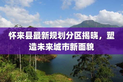 懷來(lái)縣最新規(guī)劃分區(qū)揭曉，塑造未來(lái)城市新面貌