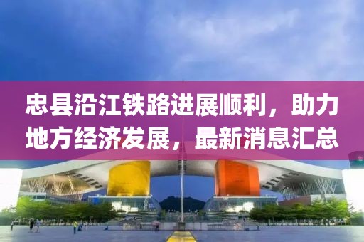 忠縣沿江鐵路進展順利，助力地方經(jīng)濟發(fā)展，最新消息匯總