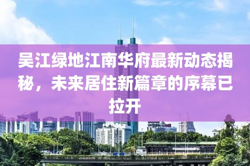 吳江綠地江南華府最新動態(tài)揭秘，未來居住新篇章的序幕已拉開