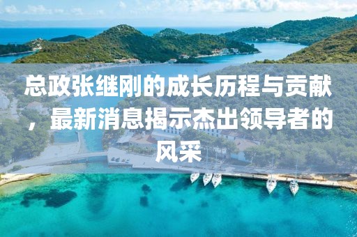 總政張繼剛的成長(zhǎng)歷程與貢獻(xiàn)，最新消息揭示杰出領(lǐng)導(dǎo)者的風(fēng)采