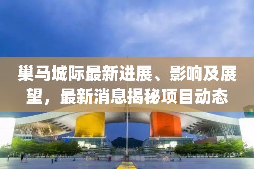 巢馬城際最新進展、影響及展望，最新消息揭秘項目動態(tài)