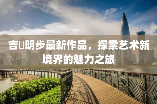 吉沢明步最新作品，探索藝術(shù)新境界的魅力之旅