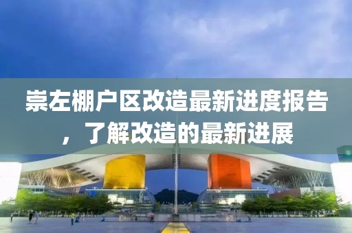 崇左棚戶區(qū)改造最新進(jìn)度報(bào)告，了解改造的最新進(jìn)展