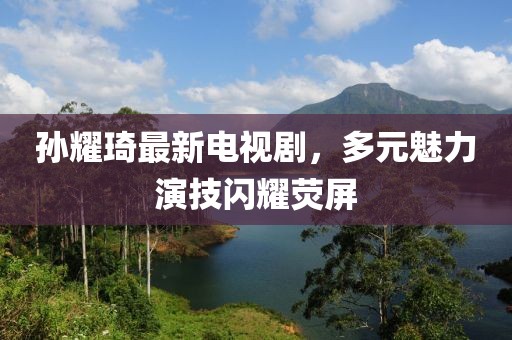 孫耀琦最新電視劇，多元魅力演技閃耀熒屏