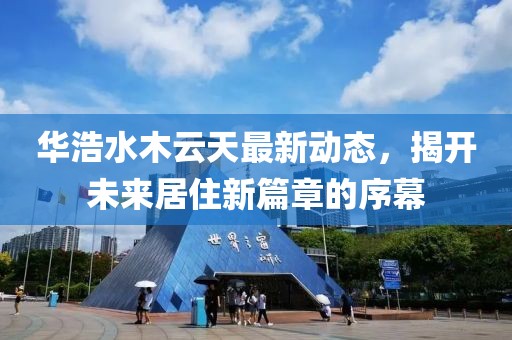 華浩水木云天最新動(dòng)態(tài)，揭開未來居住新篇章的序幕