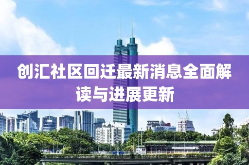創(chuàng)匯社區(qū)回遷最新消息全面解讀與進展更新