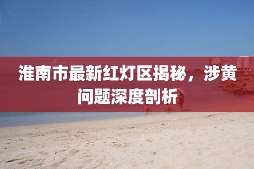 淮南市最新紅燈區(qū)揭秘，涉黃問題深度剖析