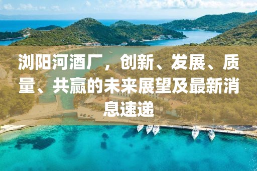 瀏陽(yáng)河酒廠，創(chuàng)新、發(fā)展、質(zhì)量、共贏的未來(lái)展望及最新消息速遞