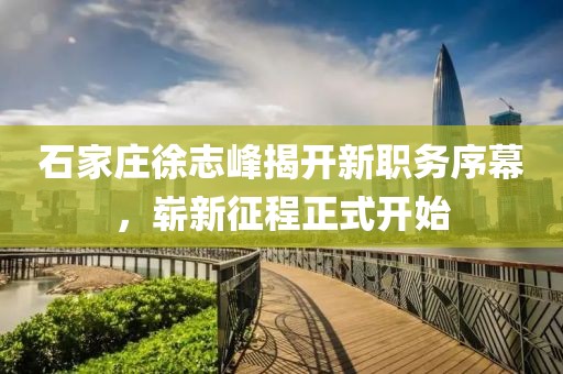 石家莊徐志峰揭開(kāi)新職務(wù)序幕，嶄新征程正式開(kāi)始