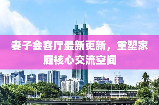 妻子會(huì)客廳最新更新，重塑家庭核心交流空間