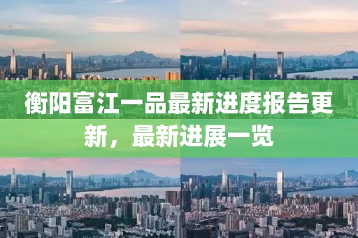 衡陽富江一品最新進度報告更新，最新進展一覽