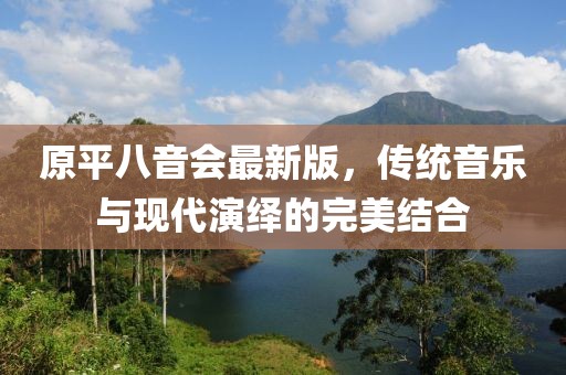 原平八音會(huì)最新版，傳統(tǒng)音樂與現(xiàn)代演繹的完美結(jié)合