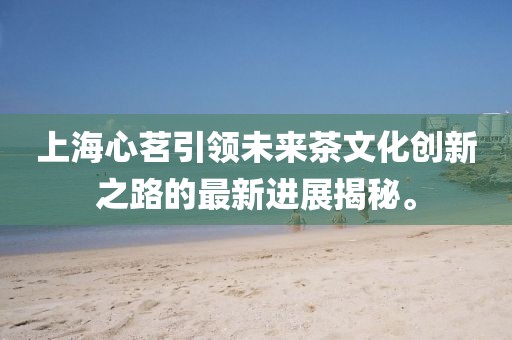 上海心茗引領(lǐng)未來茶文化創(chuàng)新之路的最新進展揭秘。