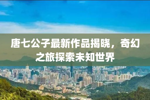 唐七公子最新作品揭曉，奇幻之旅探索未知世界